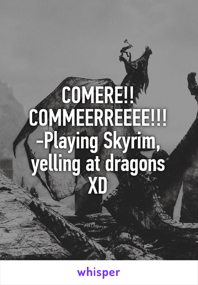 COMERE!! COMMEERREEEE!!!
-Playing Skyrim, yelling at dragons
XD