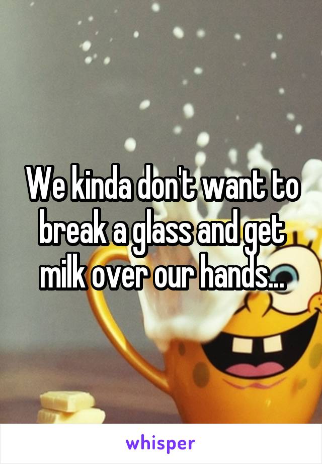 We kinda don't want to break a glass and get milk over our hands...