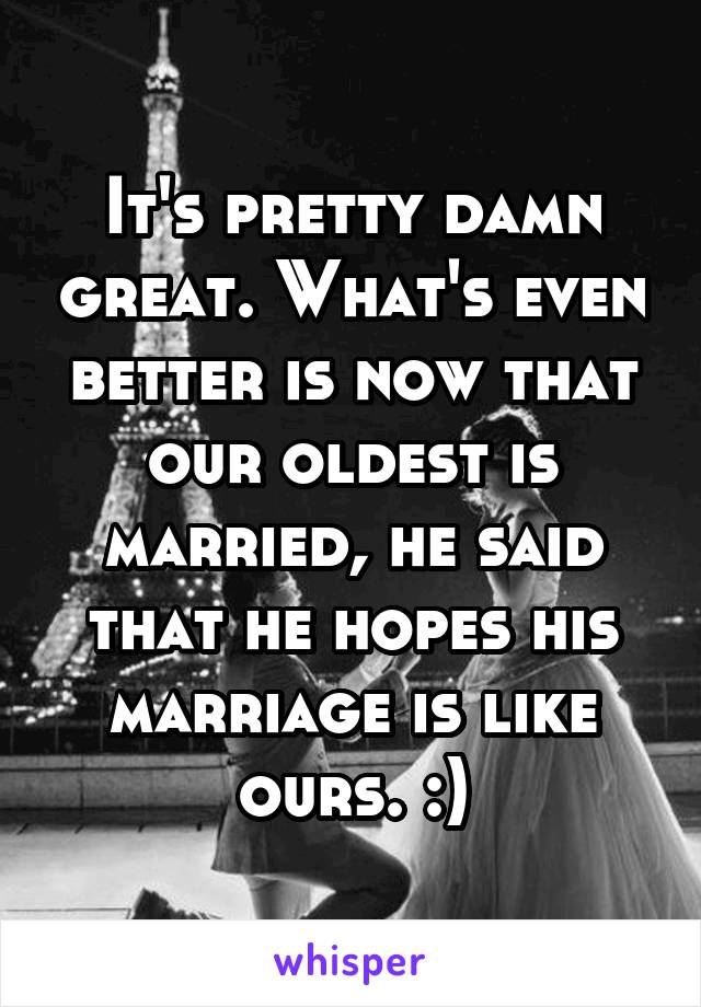 It's pretty damn great. What's even better is now that our oldest is married, he said that he hopes his marriage is like ours. :)