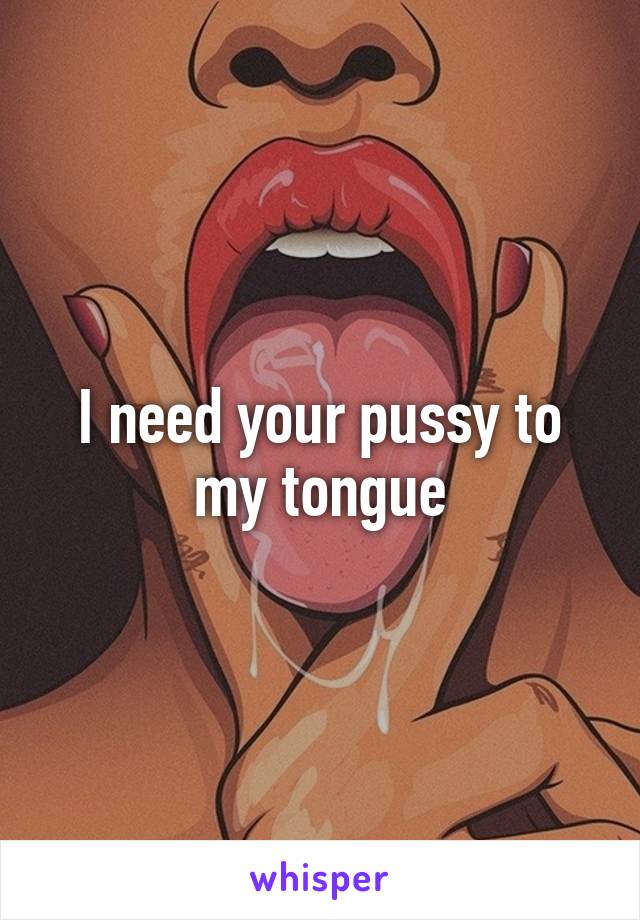 I need your pussy to my tongue