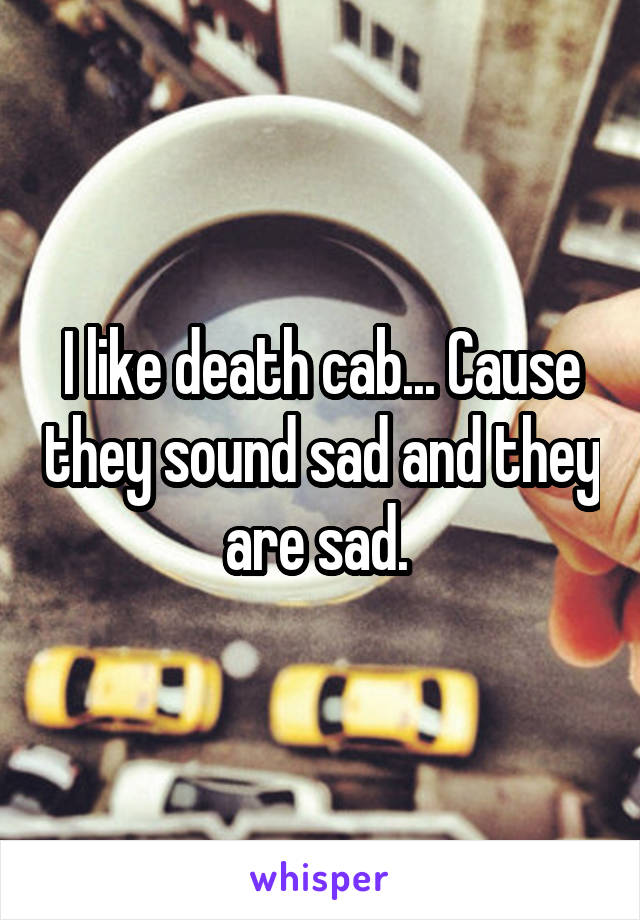 I like death cab... Cause they sound sad and they are sad. 