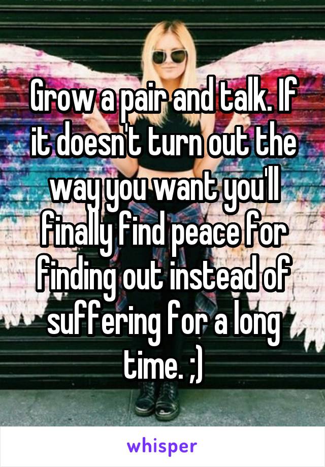 Grow a pair and talk. If it doesn't turn out the way you want you'll finally find peace for finding out instead of suffering for a long time. ;)