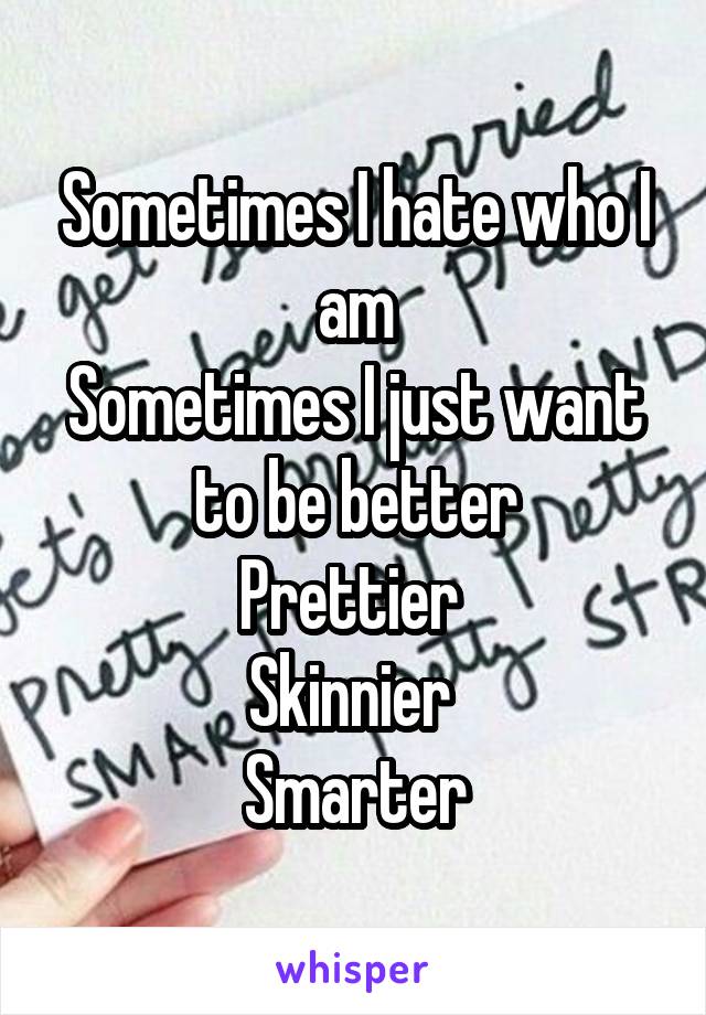 Sometimes I hate who I am
Sometimes I just want to be better
Prettier 
Skinnier 
Smarter