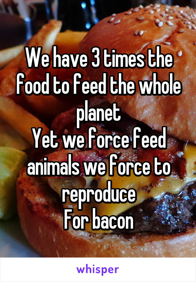 We have 3 times the food to feed the whole planet
Yet we force feed animals we force to reproduce
For bacon