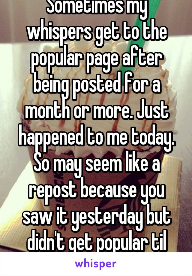 Sometimes my whispers get to the popular page after being posted for a month or more. Just happened to me today. So may seem like a repost because you saw it yesterday but didn't get popular til today