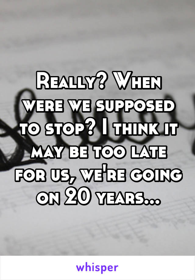 Really? When were we supposed to stop? I think it may be too late for us, we're going on 20 years...