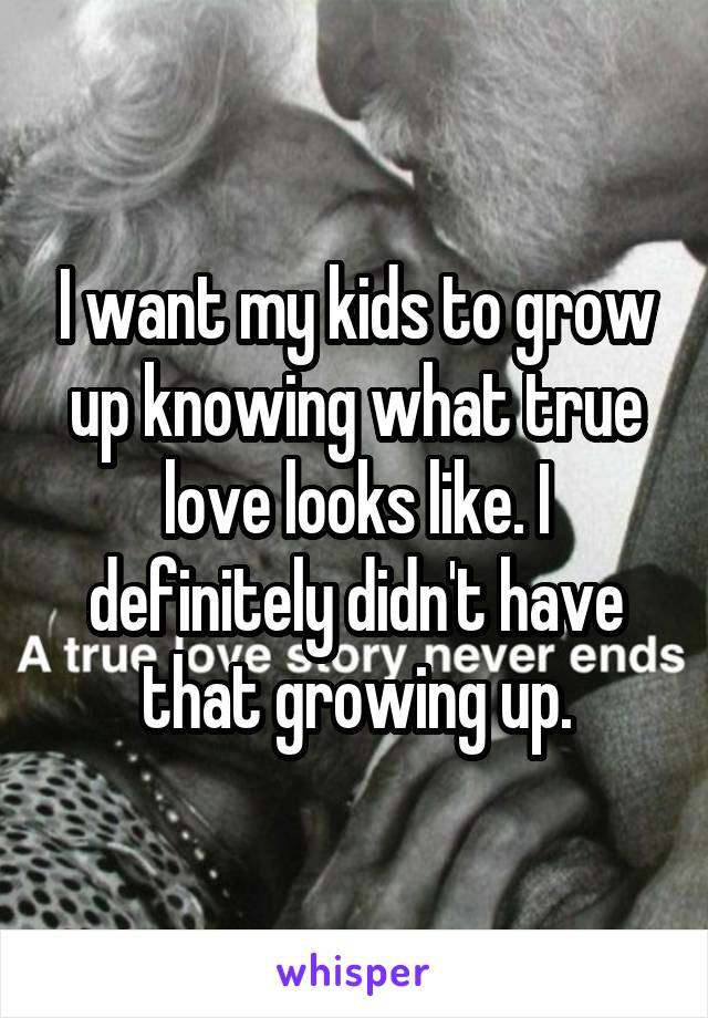 I want my kids to grow up knowing what true love looks like. I definitely didn't have that growing up.