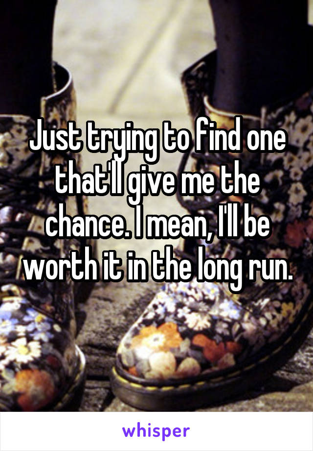 Just trying to find one that'll give me the chance. I mean, I'll be worth it in the long run. 