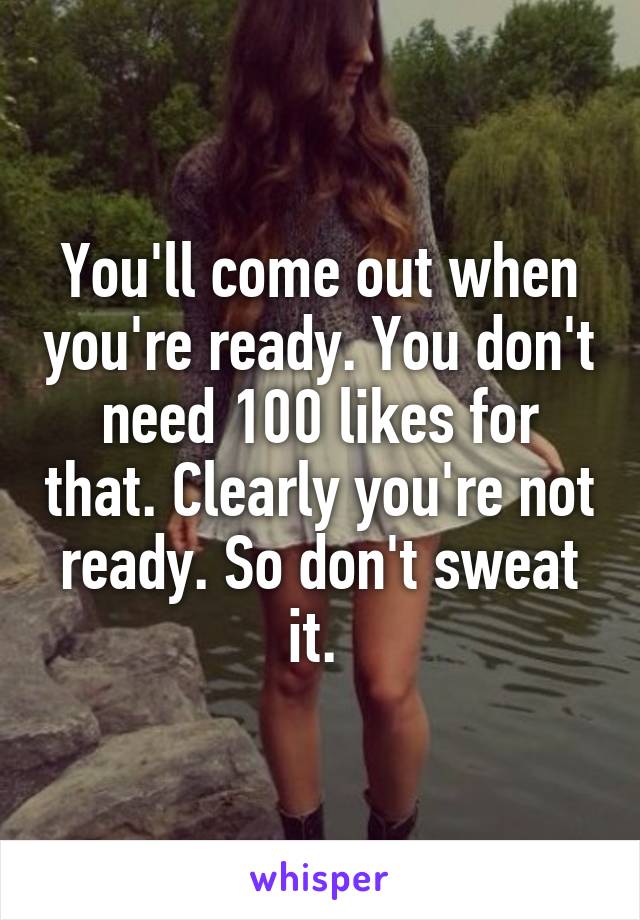 You'll come out when you're ready. You don't need 100 likes for that. Clearly you're not ready. So don't sweat it. 