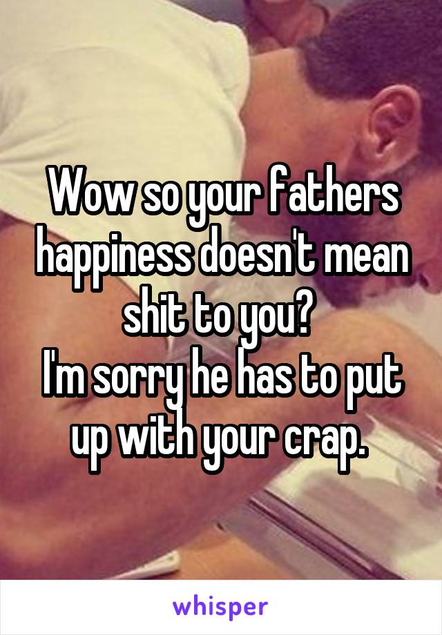 Wow so your fathers happiness doesn't mean shit to you? 
I'm sorry he has to put up with your crap. 