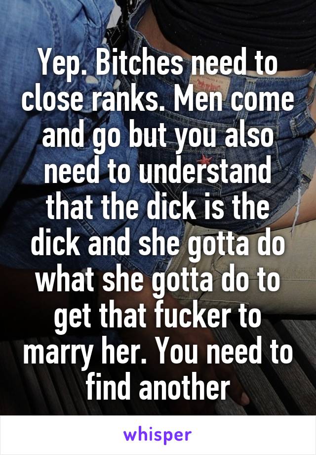 Yep. Bitches need to close ranks. Men come and go but you also need to understand that the dick is the dick and she gotta do what she gotta do to get that fucker to marry her. You need to find another