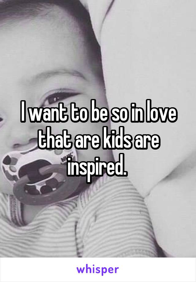 I want to be so in love that are kids are inspired. 