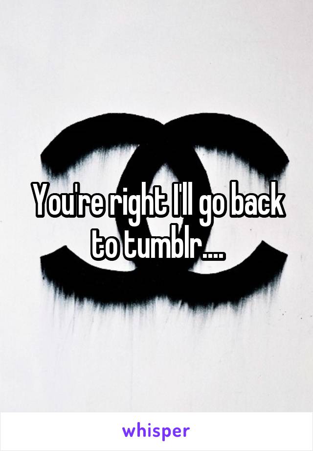 You're right I'll go back to tumblr....