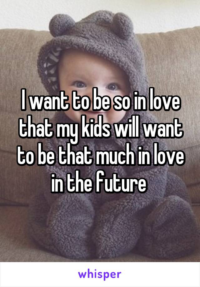 I want to be so in love that my kids will want to be that much in love in the future 