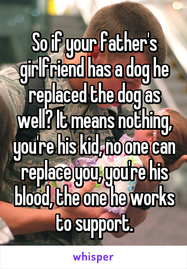 So if your father's girlfriend has a dog he replaced the dog as well? It means nothing, you're his kid, no one can replace you, you're his blood, the one he works to support.
