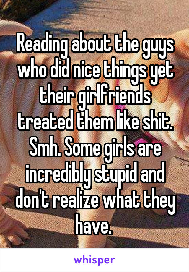 Reading about the guys who did nice things yet their girlfriends treated them like shit. Smh. Some girls are incredibly stupid and don't realize what they have. 