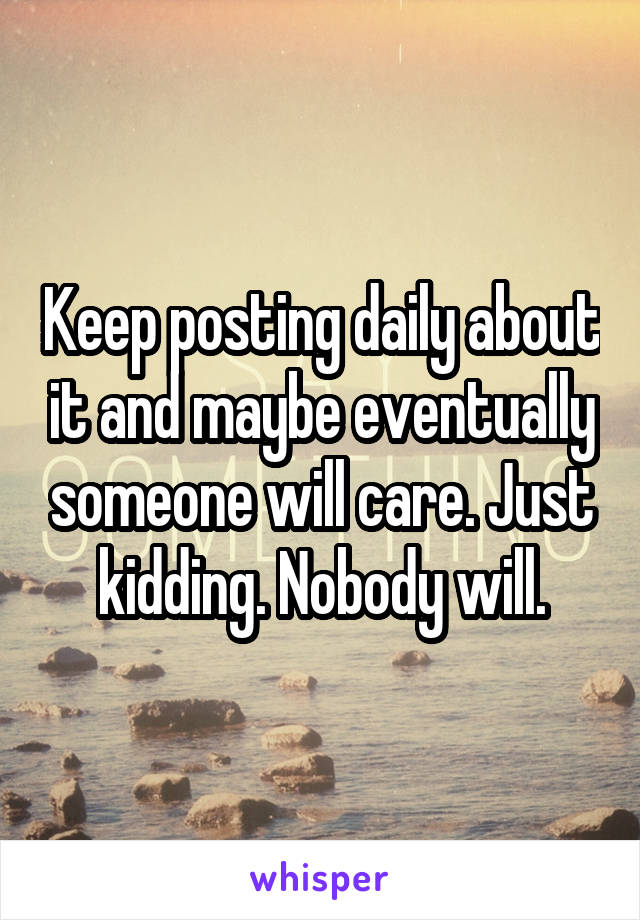 Keep posting daily about it and maybe eventually someone will care. Just kidding. Nobody will.