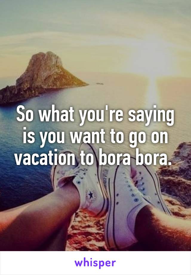 So what you're saying is you want to go on vacation to bora bora. 