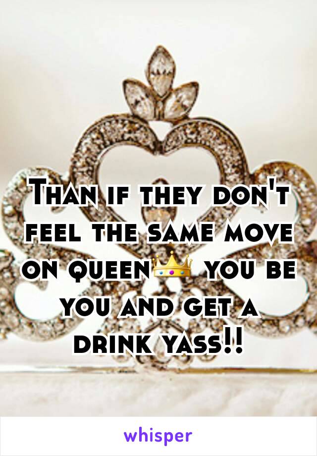 Than if they don't feel the same move on queen👑 you be you and get a drink yass!!