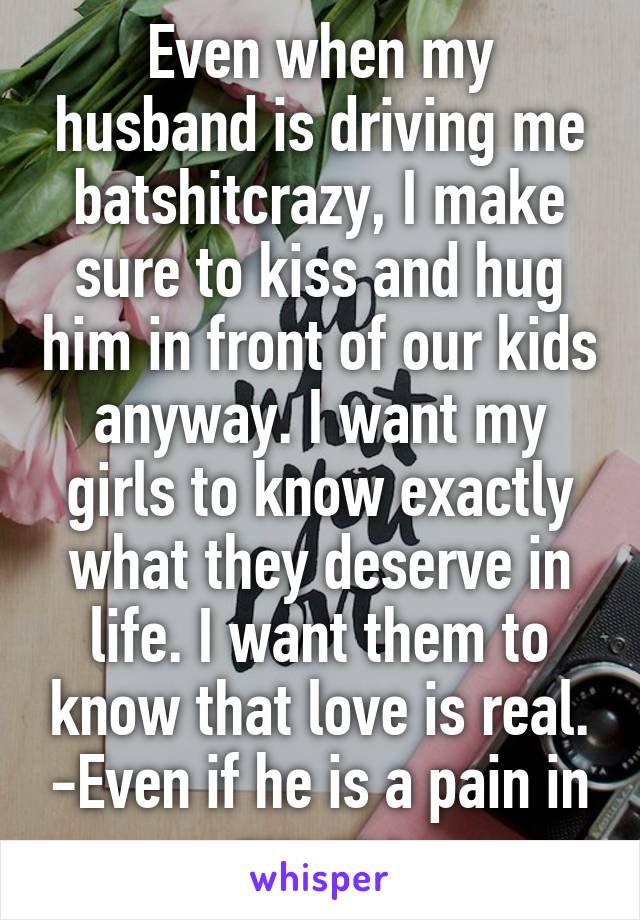 Even when my husband is driving me batshitcrazy, I make sure to kiss and hug him in front of our kids anyway. I want my girls to know exactly what they deserve in life. I want them to know that love is real. -Even if he is a pain in my ass