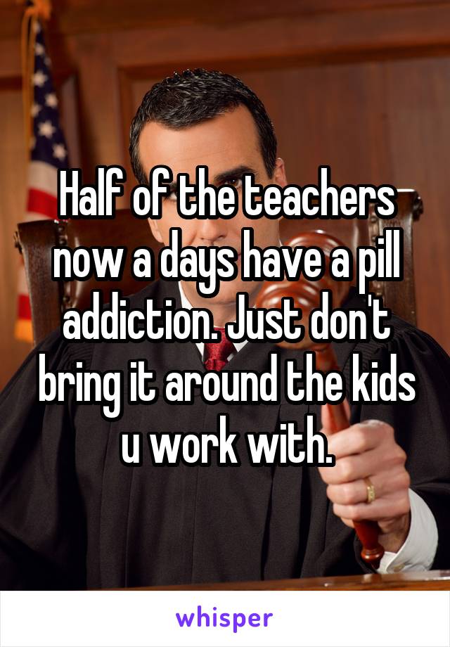 Half of the teachers now a days have a pill addiction. Just don't bring it around the kids u work with.