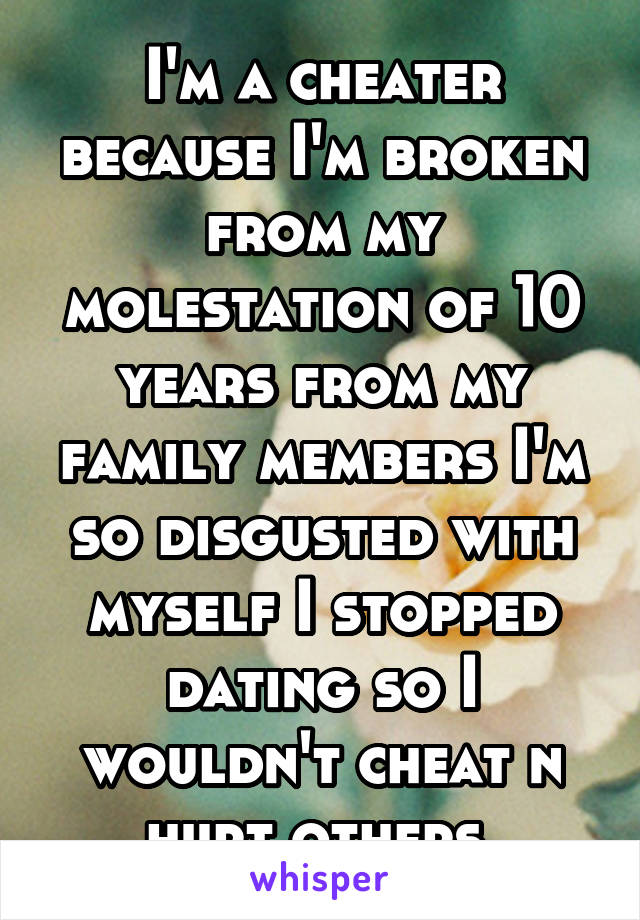 I'm a cheater because I'm broken from my molestation of 10 years from my family members I'm so disgusted with myself I stopped dating so I wouldn't cheat n hurt others 