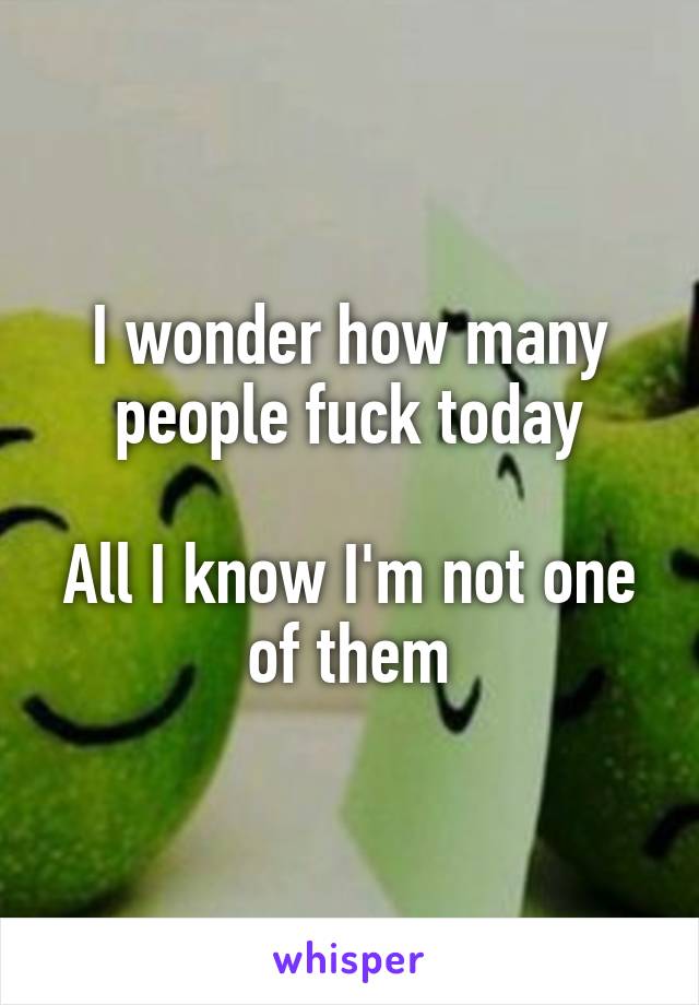 I wonder how many people fuck today

All I know I'm not one of them
