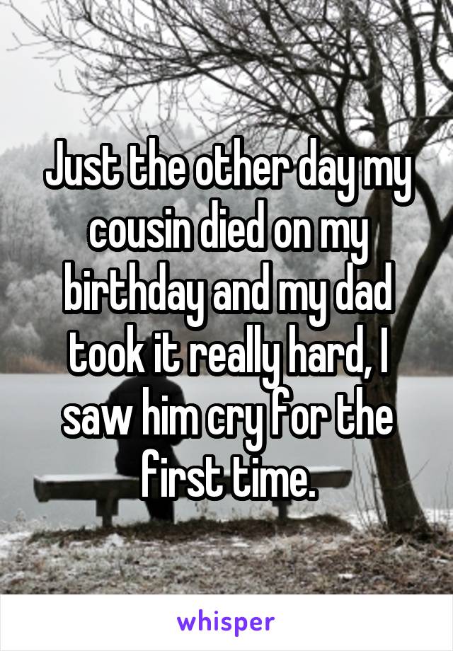 Just the other day my cousin died on my birthday and my dad took it really hard, I saw him cry for the first time.