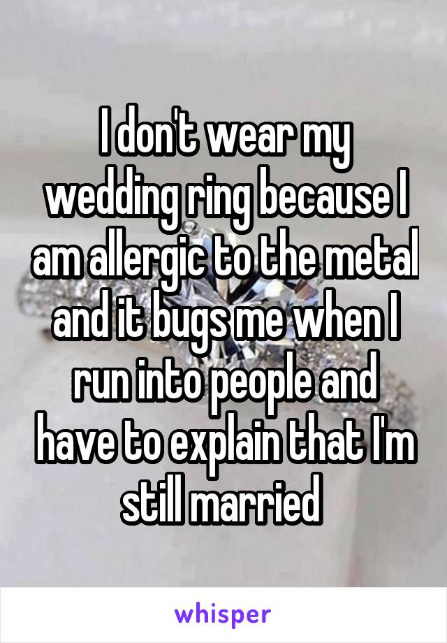 I don't wear my wedding ring because I am allergic to the metal and it bugs me when I run into people and have to explain that I'm still married 