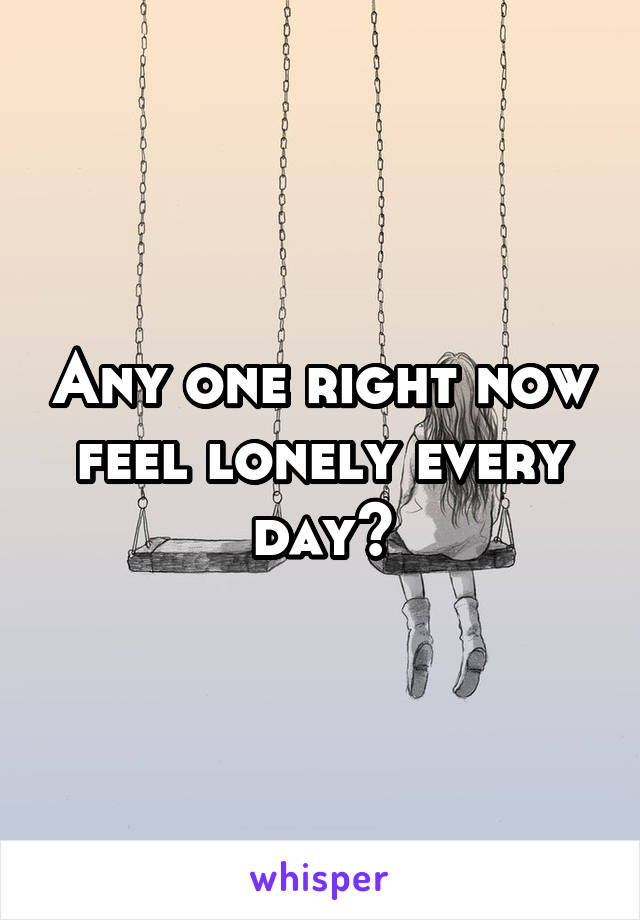 Any one right now feel lonely every day?