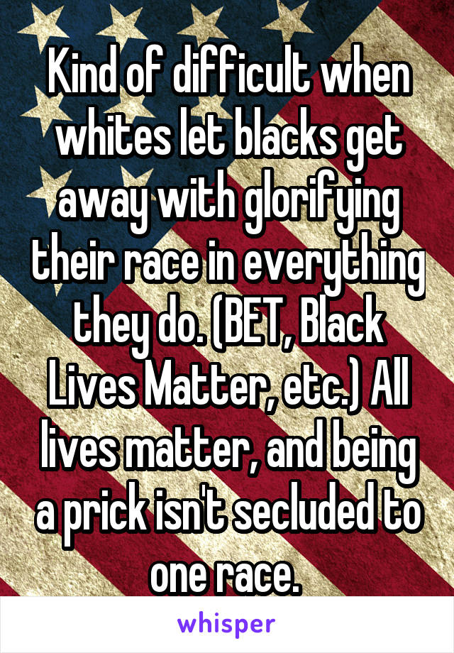 Kind of difficult when whites let blacks get away with glorifying their race in everything they do. (BET, Black Lives Matter, etc.) All lives matter, and being a prick isn't secluded to one race. 