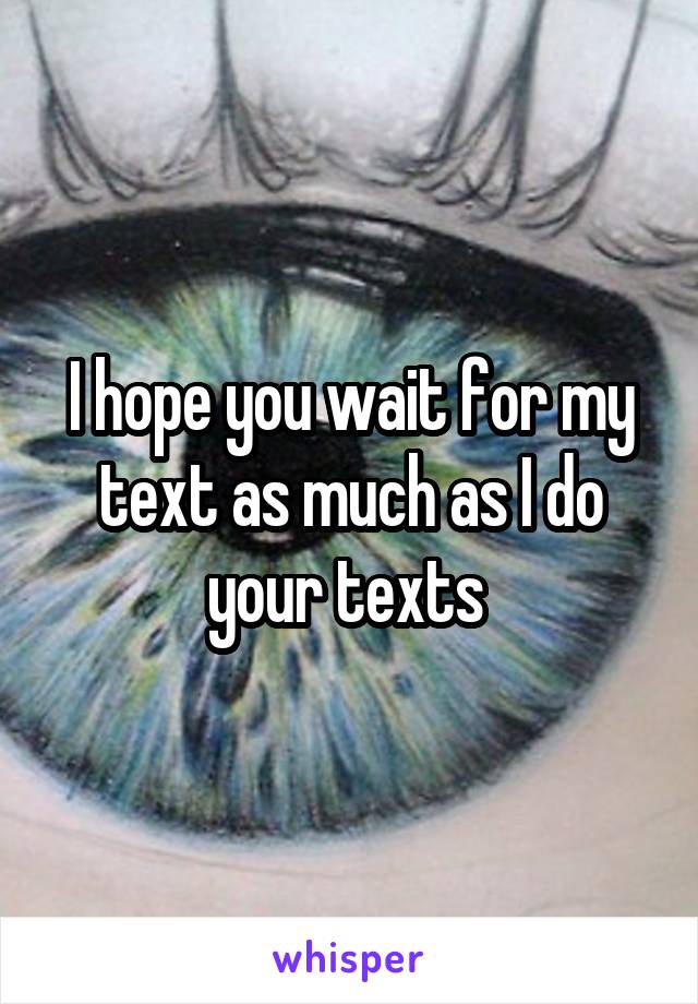 I hope you wait for my text as much as I do your texts 