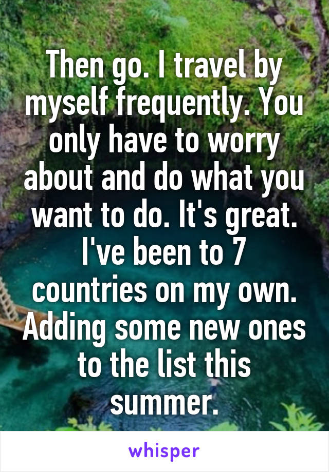 Then go. I travel by myself frequently. You only have to worry about and do what you want to do. It's great. I've been to 7 countries on my own. Adding some new ones to the list this summer.