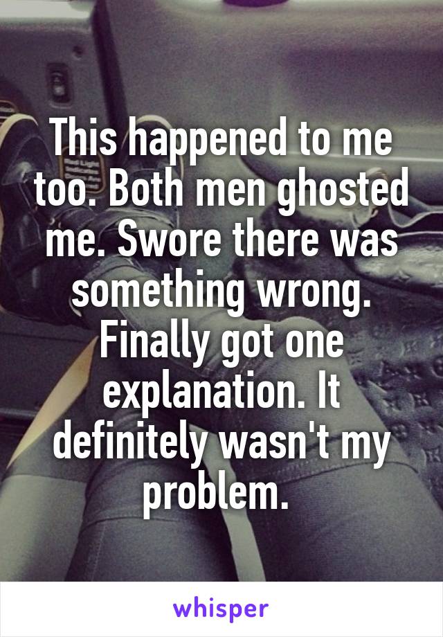 This happened to me too. Both men ghosted me. Swore there was something wrong. Finally got one explanation. It definitely wasn't my problem. 