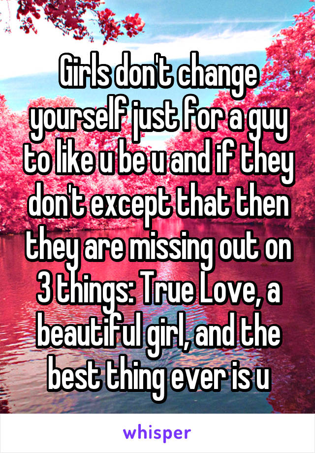 Girls don't change yourself just for a guy to like u be u and if they don't except that then they are missing out on 3 things: True Love, a beautiful girl, and the best thing ever is u