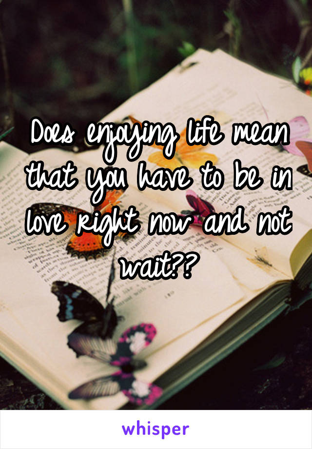 Does enjoying life mean that you have to be in love right now and not wait??
