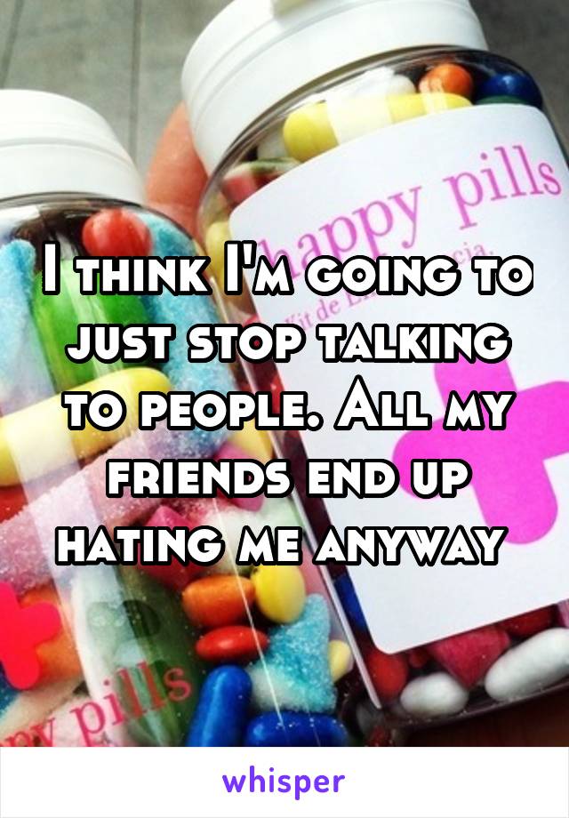 I think I'm going to just stop talking to people. All my friends end up hating me anyway 