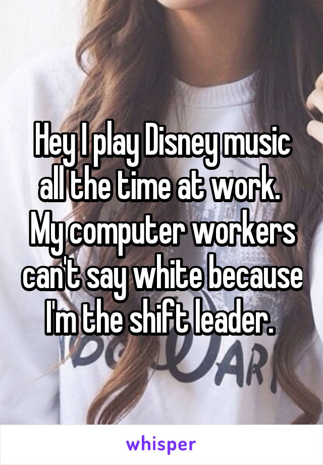 Hey I play Disney music all the time at work.  My computer workers can't say white because I'm the shift leader. 
