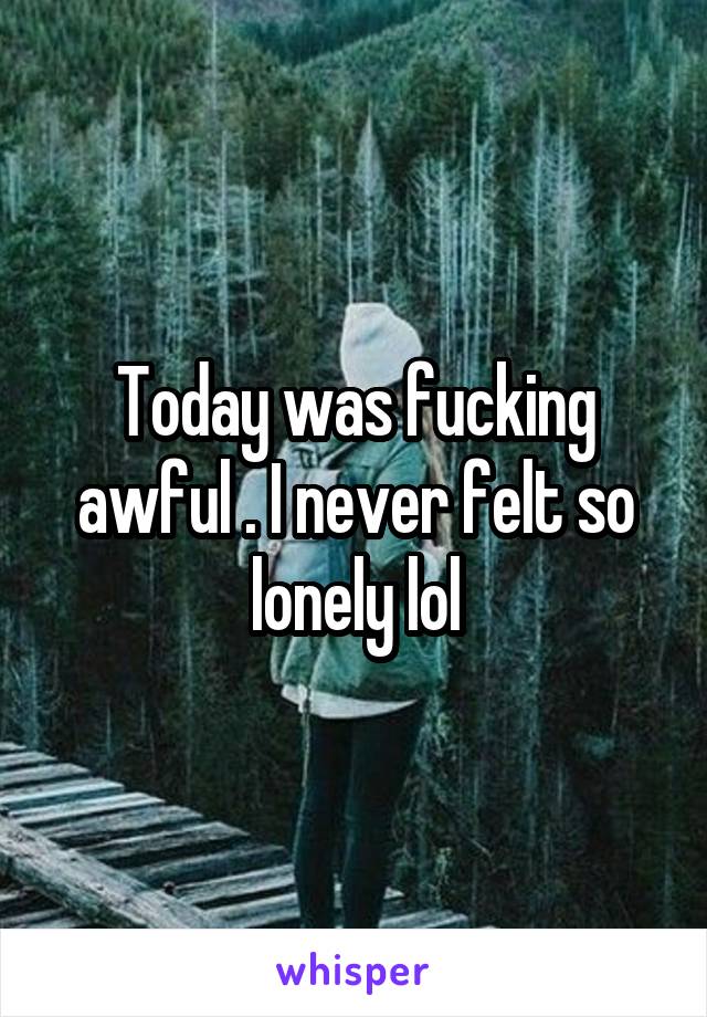 Today was fucking awful . I never felt so lonely lol
