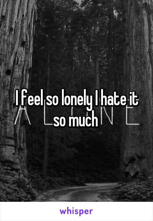 I feel so lonely I hate it so much 