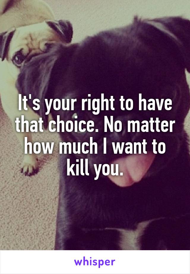 It's your right to have that choice. No matter how much I want to kill you.