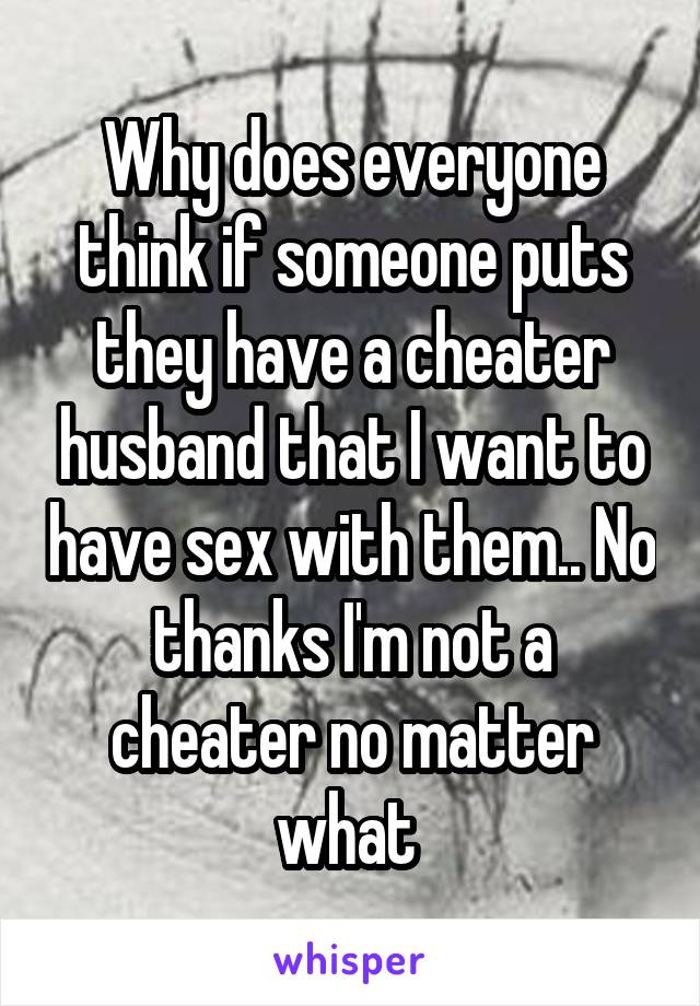 Why does everyone think if someone puts they have a cheater husband that I want to have sex with them.. No thanks I'm not a cheater no matter what 