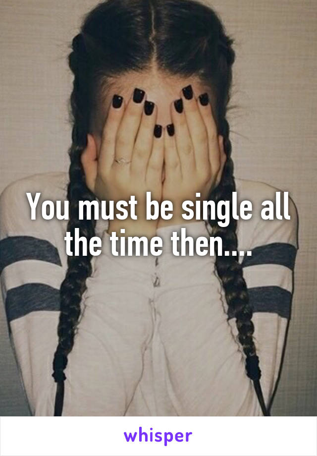 You must be single all the time then....