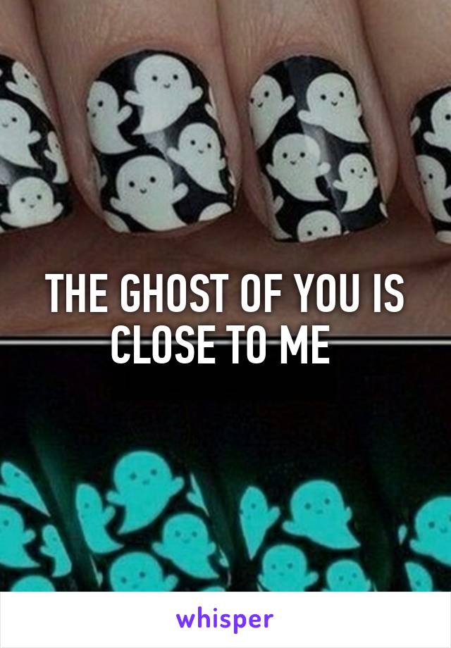 THE GHOST OF YOU IS CLOSE TO ME 