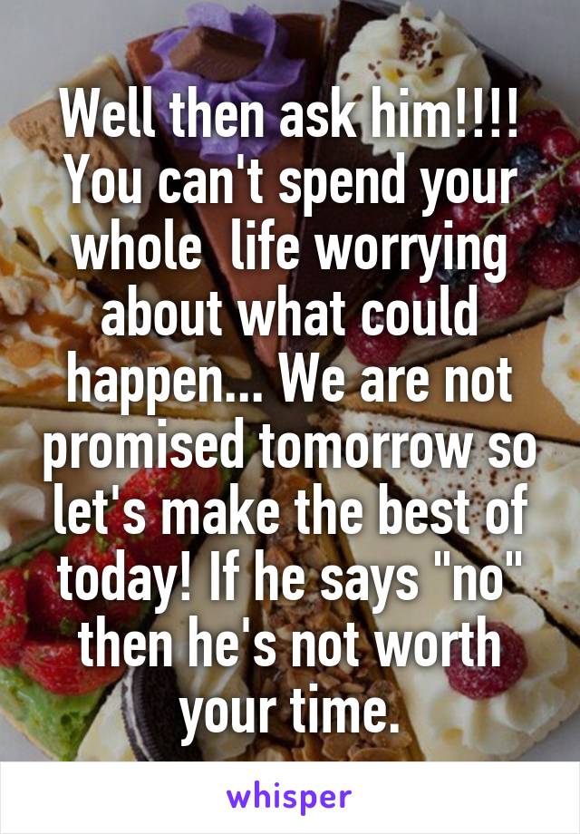Well then ask him!!!! You can't spend your whole  life worrying about what could happen... We are not promised tomorrow so let's make the best of today! If he says "no" then he's not worth your time.