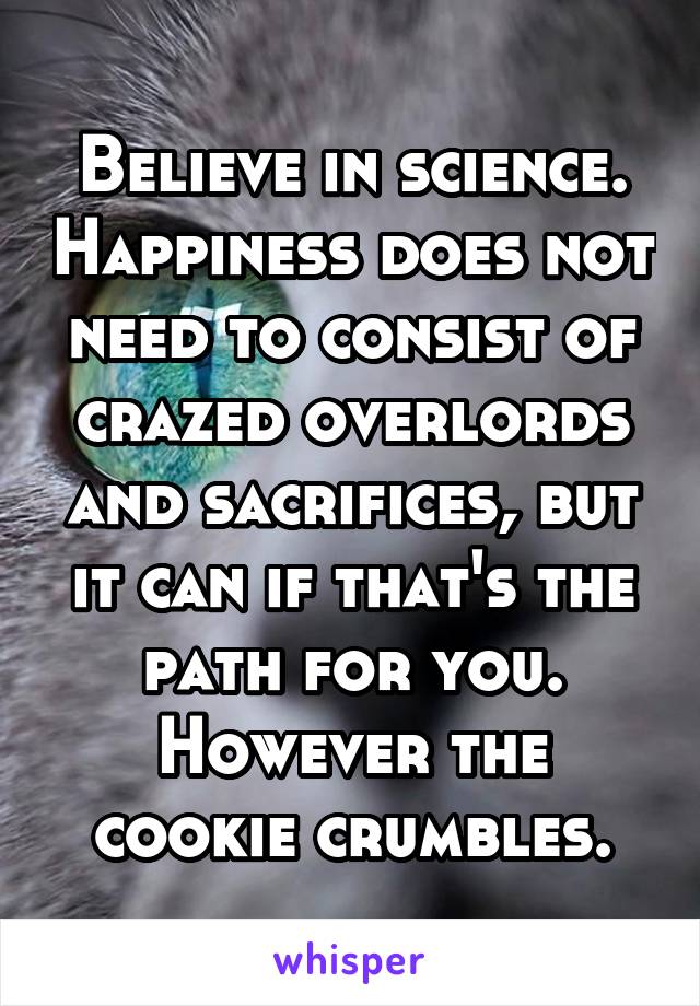 Believe in science. Happiness does not need to consist of crazed overlords and sacrifices, but it can if that's the path for you. However the cookie crumbles.