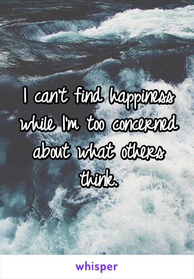 I can't find happiness while I'm too concerned about what others think.