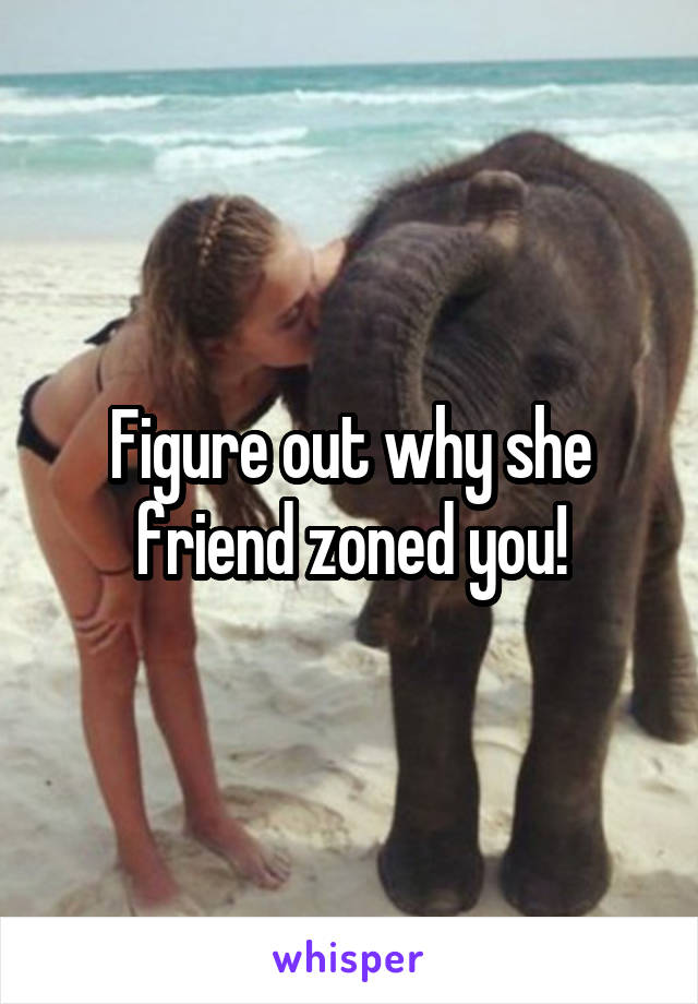 Figure out why she friend zoned you!