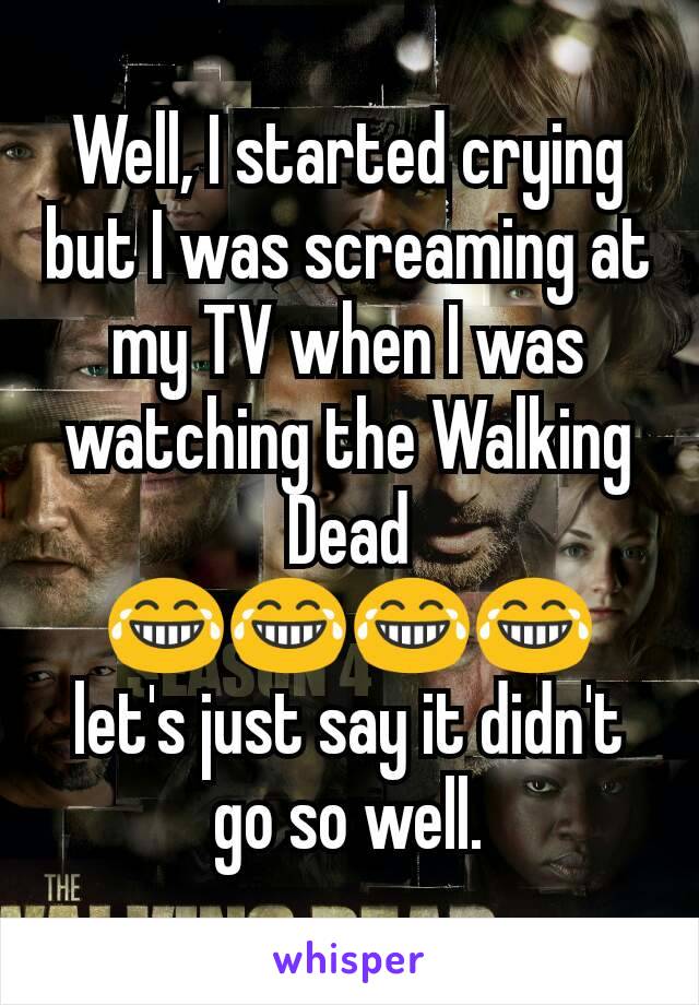 Well, I started crying but I was screaming at my TV when I was watching the Walking Dead ðŸ˜‚ðŸ˜‚ðŸ˜‚ðŸ˜‚ let's just say it didn't go so well.