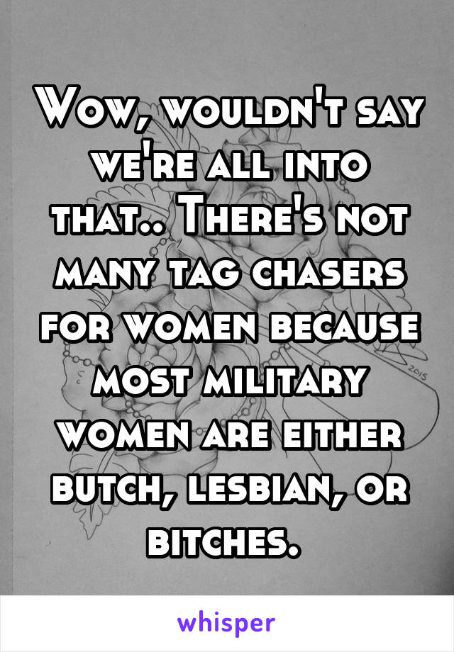 Wow, wouldn't say we're all into that.. There's not many tag chasers for women because most military women are either butch, lesbian, or bitches. 